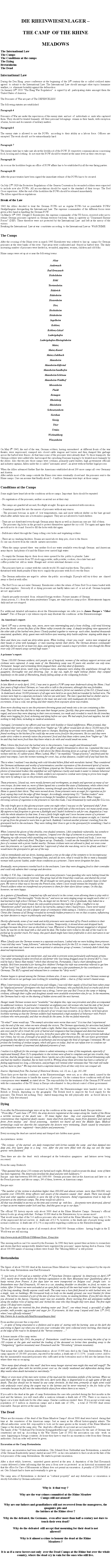Textfeld: DIE RHEINWIESENLAGER THE CAMP  OF THE RHINEMEADOWSThe International LawThe Camps                The Conditions at the campsThe Dying Bretzenheim  The DeadInternational Law During the Den Haag  peace conference at the beginning of the 20th century the so called civilized states agreed  to submit to the International Law. The International Law should amongst other topics humanize warfare, i.e. eliminate brutality against the defenceless.On January 26th 1919 The Haag War Regulation  is signed by all  participating states amongst them the United States of America.The Prisoners of War are part of The DEFENCELESS The following statutes are established: Paragraph 4Prisoners of War are under the supervision of the enemy state  and not  of  individuals or  units who captured them. They should be treated humanly. All their personal belongings  remain in their hands, with exception of arms, horses and documents of military matters.Paragraph 6The enemy state is allowed to use the POWs  according to their ability as a labour force. Officers are excepted. The work should  not be extraordinarily hard.Paragraph 7The enemy state has to take care about the livelihood of the POW. If  respective communications concerning food, housing and clothing  do not exist the POW should be treated at the same level as their own troops.Paragraph 14As soon as the hostilities begin an office of POW affairs has to be established by all the war faring parties.Paragraph 20After the peace treaties have been signed the immediate release of the POWs has to be secured. On July 27th 1929 the Protective Regulations of the Geneva Convention for wounded soldiers were expected to include now also POWs. All accomodations should be equal to the standard of their troops. The Red Cross supervises. After the end of the hostilities the POWs should be released immediately. The Allies signed those regulations. Break of the Law 1943 the Allies decided to treat the German POWs not as regular POWs but as punishable POWs/ Strafgefangene disregarding the International Law. The supreme commanders of the different forces were given a free hand in handling the German POW.On March 10th 1945  Dwight D Eisenhower, the supreme commander of the US forces, received order not to release German prisoners captured on German territory but keep  them in captivity as Disarmned Enemy Forces (DEF). These therefore were not protected by the International Law  and left at the mercy of the victors.Breaking the International  Law at war  constitutes according  to the International Law as  WARCRIME.The CampsAfter the crossing of the Rhine river in march 1945 Eisenhower was ordered to line up  camps for German prisoners at the west banks of the river. Vast areas were confiscated and  fenced in barbed wire. The daily increasing number of prisoners were herded in, wounded, amputees, women, children and old folks.Rhine camps were set up at or near the following towns:AlzeyAndernachBad KreuznachBiebelsheimBhlBretzenheimBderichBdesheimDietersheimDiezHechtsheimHeidesheimIngelheimKoblenzKoblenz-LtzelLudwigshafenLudwigshafen-RheingnheimMainzMainz-KastelMainz-ZahlbachMannheimMannheim-KfertalMannheim-SandhofenMannheim-SchnauMannheim-WaldhofMiesenheimPlaidtRemagenRheinbergRheinheimSchwarzenbornSiershanSinzigTrierUrmitzWickrathbergWinzenheimOn May 8th 1945, the end of the war, German soldiers, having surrendered  at different fronts of the war theatre, were imprisoned, cramped into closed cattle wagons and lorries and then dumped like garbage across the barbed wire fences. At that time some of the prisoners were already dead. To those transports  the German soldiers were added who had escaped the onrushing Russians hoping to be treated more humanly by the Allies. Also thrown into those camps were civilians, primarily party leaders, high government officials and industry captains, fallen under the so called automatic arrest, an arrest without further legal process.When the Allies advanced further East the Americans established about 200 more camps all over Germany and Austria.After awhile most of the camps outside the Rhine river were eventually closed and  the prisoners sent to the Rhine camps. One can assume that finally about 5 - 6 million Germans were kept  at those camps.Conditions at the CampsSome might have heard about the conditions at those camps. Important  facts should be repeated:- No registration of the prisoners, neither on arrival nor at their stay.- The camps are guarded all around, floodlight at night. Escapes are answered with execution. - Sometimes guards fire into the masses of prisoners without any reason. - The prisoners bivouac in spite of  low temperatures, rain and snow without shelter on the bare ground which after awhile turns into a bottomless quagmire. They are not allowed to build shelters.- Tents are not distributed even though German army depots as well as American ones are  full of them. - The prisoners dig holes in the ground to protect themselves against the icy cold. Yet again and again they are told not to do it and  forced to fill the holes with dirt again.- Bulldozers wheel through the Camp rolling over holes and vegetating soldiers. - There are no washing facilities. Beams are raised above deep pits, close to the fences.So one can observe from the outside  natures necessities.- When the camps opened there  was neither food nor water available even though German  and American army depots  had plenty of it and the Rhine river carried high water.- To empty the German depots  their doors were opened for the  public to plunder. Lateron the prisoners receive from US stock egg powder, milk powder, cookies, chocolate bars andcoffee powder but  still no water. Hunger and  severe intestinal diseases occur.- The prisoners have no contact with the outside world. No mail reaches them. The public is threatened with death penalty if they try to supply the prisoners with food over the fence.- The German authorities are urged to  advise  the public  accordingly. If people still try it they  are  chased away or fired at with rifles.- The Red Cross can not enter Germany. Eisenhower orders the return of Swiss Red Cross trains loaded with food and supplies.  Seriously ill or dying prisoners are hardly taken care of  or not at all. German hospitals are not  approached. - Guards are partly recruited  from  released foreign workers. Former inmates of German Army prisons, f. i. from the army penitentiary Torgau, are employed as camp police. Mistreatments happen daily and are not stopped .For additional detailed information about the Rheinwiesenlager we refer you to James Bacque`s Other Losses. Two of Bacque`s eye witness reports may illustrate the conditions  at the Rheinwiesenlager: An Americans report:April 30th was a stormy day, rain, snow, snow rain intermingling and a bone chilling, cold wind blowing from the North  across the flats of the Rhine valley towards the camp. A deeply terrifying view appeared at the other side of the barbed wire fence: Closely pushed together to warm up  each other, hundred thousands emaciated, apathetic, dirty, gaunt men with hollow eyes wearing dirty battle uniforms  staying ankle deep in mud.Here and there you could see dirty-white spots. When looking  closer you could   notice men wrapped up their heads or arms with bandages  or men wearing merely their shirts. The German division commander said they did not eat for at least two days, and getting water caused a major problem  even though the Rhine river only 200 meters away carried high water. A prisoners report:Some 100.000 German soldiers, sick people out of hospitals, women of the military support services and civilians were captured. A camp mate of  the Rheinsberg camp was 80 years old, another one only nine. Permanent  hunger and tormenting thirst plagued them  and they died of dysentery.A cruel sky poured down, week long, torrentous rains. Amputees were sliding like amphibians through the quagmire, thoroughly wet and shivering. Day  in day out, night for night without shelter, they camped hopelessly on the sands of Rheinsberg, finally falling asleep at the collapsing foxholes.Another American report:In late March or early April, 1945, I was sent to guard a POW camp near Andernach along the Rhine. I had four years of high school German, so I was able to talk to the prisoners, although this was forbidden. Gradually, however, I was used as an interpreter and asked to ferret out members of the S.S. (I found none.) 
 In Andernach about 50,000 prisoners of all ages were held in an open field surrounded by barbed wire. The women were kept in a separate enclosure I did not see until later. The men I guarded had no shelter and no blankets; many had no coats. They slept in the mud, wet and cold, with inadequate slit trenches for excrement. It was a cold, wet spring and their misery from exposure alone was evident. 

Even more shocking was to see the prisoners throwing grass and weeds into a tin can containing a thin soup. They told me they did this to help ease their hunger pains. Quickly, they grew emaciated. Dysentery raged, and soon they were sleeping in their own excrement, too weak and crowded to reach the slit trenches. Many were begging for food, sickening and dying before our eyes. We had ample food and supplies, but did nothing to help them, including no medical assistance. 

Outraged, I protested to my officers and was met with hostility or bland indifference. When pressed, they explained they were under strict orders from "higher up." No officer would dare do this to 50,000 men if he felt that it was "out of line," leaving him open to charges. Realizing my protests were useless, I asked a friend working in the kitchen if he could slip me some extra food for the prisoners. He too said they were under strict orders to severely ration the prisoners' food and that these orders came from "higher up." But he said they had more food than they knew what to do with and would sneak me some. 

When I threw this food over the barbed wire to the prisoners, I was caught and threatened with imprisonment. I repeated the "offence," and one officer angrily threatened to shoot me. I assumed this was a bluff until I encountered a captain on a hill above the Rhine shooting down at a group of German civilian women with his .45 caliber pistol. When I asked, Why?," he mumbled, "Target practice," and fired until his pistol was empty. I saw the women running for cover, but, at that distance, couldn't tell if any had been hit. 

This is when I realized I was dealing with cold-blooded killers filled with moralistic hatred. They considered the Germans subhuman and worthy of extermination; another expression of the downward spiral of racism. Articles in the G.I. newspaper, Stars and Stripes, played up the German concentration camps, complete with photos of emaciated bodies; this amplified our self-righteous cruelty and made it easier to imitate behaviour we were supposed to oppose. Also, I think, soldiers not exposed to combat were trying to prove how tough they were by taking it out on the prisoners and civilians. 

These prisoners, I found out, were mostly farmers and workingmen, as simple and ignorant as many of our own troops. As time went on, more of them lapsed into a zombie-like state of listlessness, while others tried to escape in a demented or suicidal fashion, running through open fields in broad daylight towards the Rhine to quench their thirst. They were mowed down. Some prisoners were as eager for cigarettes as for food, saying they took the edge off their hunger. Accordingly, enterprising G.I. "Yankee traders" were acquiring hordes of watches and rings in exchange for handfuls of cigarettes or less. When I began throwing cartons of cigarettes to the prisoners to ruin this trade, I was threatened by rank-and-file G.I.s too. 

The only bright spot in this gloomy picture came one night when I was put on the "graveyard shift," from two to four A.M. Actually, there was a graveyard on the uphill side of this enclosure, not many yards away. My superiors had forgotten to give me a flashlight and I hadn't bothered to ask for one, disgusted as I was with the whole situation by that time. It was a fairly bright night and I soon became aware of a prisoner crawling under the wires towards the graveyard. We were supposed to shoot escapees on sight, so I started to get up from the ground to warn him to get back. Suddenly I noticed another prisoner crawling from the graveyard back to the enclosure. They were risking their lives to get to the graveyard for something; I had to investigate. 

When I entered the gloom of this shrubby, tree-shaded cemetery, I felt completely vulnerable, but somehow curiosity kept me moving. Despite my caution, I tripped over the legs of someone in a prone position. Whipping my rifle around while stumbling and trying to regain composure of mind and body, I soon was relieved I hadn't reflexively fired. The figure sat up. Gradually, I could see the beautiful but terror-stricken face of a woman with a picnic basket nearby. German civilians were not allowed to feed, nor even come near the prisoners, so I quickly assured her I approved of what she was doing, not to be afraid, and that I would leave the graveyard to get out of the way. 

I did so immediately and sat down, leaning against a tree at the edge of the cemetery to be inconspicuous and not frighten the prisoners. I imagined then, and still do now, what it would be like to meet a beautiful woman with a picnic basket, under those conditions as a prisoner. I have never forgotten her face. 

Eventually, more prisoners crawled back to the enclosure. I saw they were dragging food to their comrades and could only admire their courage and devotion. 

On May 8, V.E. Day, I decided to celebrate with some prisoners I was guarding who were baking bread the other prisoners occasionally received. This group had all the bread they could eat, and shared the jovial mood generated by the end of the war. We all thought we were going home soon, a pathetic hope on their part. We were in what was to become the French zone, where I soon would witness the brutality of the French soldiers when we transferred our prisoners to them for their slave labour camps. On this day, however, we were happy. 

As a gesture of friendliness, I emptied my rifle and stood it in the corner, even allowing them to play with it at their request! This thoroughly "broke the ice," and soon we were singing songs we taught each other or I had learned in high school German ("Du, du liegst mir im Herzen"). Out of gratitude, they baked me a special small loaf of sweet bread, the only possible present they had left to offer. I stuffed it in my "Eisenhower jacket" and snuck it back to my barracks, eating it when I had privacy. I have never tasted more delicious bread, nor felt a deeper sense of communion while eating it. I believe a cosmic sense of Christ (the Oneness of all Being) revealed its normally hidden presence to me on that occasion, influencing my later decision to major in philosophy and religion. 

Shortly afterwards, some of our weak and sickly prisoners were marched off by French soldiers to their camp. We were riding on a truck behind this column. Temporarily, it slowed down and dropped back, perhaps because the driver was as shocked as I was. Whenever a German prisoner staggered or dropped back, he was hit on the head with a club until he died. The bodies were rolled to the side of the road to be picked up by another truck. For many, this quick death might have been preferable to slow starvation in our "killing fields." 

When I finally saw the German women in a separate enclosure, I asked why we were holding them prisoner. I was told they were "camp followers," selected as breeding stock for the S.S. to create a super-race. I spoke to some and must say I never met a more spirited or attractive group of women. I certainly didn't think they deserved imprisonment. 

I was used increasingly as an interpreter, and was able to prevent some particularly unfortunate arrests. One rather amusing incident involved an old farmer who was being dragged away by several M.Ps. I was told he had a "fancy Nazi medal," which they showed me. Fortunately, I had a chart identifying such medals. He'd been awarded it for having five children! Perhaps his wife was somewhat relieved to get him "off her back," but I didn't think one of our death camps was a fair punishment for his contribution to Germany. The M.P.s agreed and released him to continue his "dirty work." 

Famine began to spread among the German civilians also. It was a common sight to see German women up to their elbows in our garbage cans looking for something edible -- that is, if they weren't chased away. 

When I interviewed mayors of small towns and villages, I was told their supply of food had been taken away by "displaced persons" (foreigners who had worked in Germany), who packed the food on trucks and drove away. When I reported this, the response was a shrug. I never saw any Red Cross at the camp or helping civilians, although their coffee and doughnut stands were available everywhere else for us. In the meantime, the Germans had to rely on the sharing of hidden stores until the next harvest. 

Hunger made German women more "available," but despite this, rape was prevalent and often accompanied by additional violence. In particular I remember an eighteen-year old woman who had the side of her faced smashed with a rifle butt and was then raped by two G.I.s. Even the French complained that the rapes, looting and drunken destructiveness on the part of our troops was excessive. In Le Havre, we'd been given booklets warning us that the German soldiers had maintained a high standard of behaviuor with French civilians who were peaceful, and that we should do the same. In this we failed miserably. 

"So what?" some would say. "The enemy's atrocities were worse than ours." It is true that I experienced only the end of the war, when we were already the victors. The German opportunity for atrocities had faded; ours was at hand. But two wrongs don't make a right. Rather than copying our enemys crimes, we should aim once and for all to break the cycle of hatred and vengeance that has plagued and distorted human history. This is why I am speaking out now, forty-five years after the crime. We can never prevent individual war crimes, but we can, if enough of us speak out, influence government policy. We can reject government propaganda that depicts our enemies as subhuman and encourages the kind of outrages I witnessed. We can protest the bombing of civilian targets, which still goes on today. And we can refuse ever to condone our government's murder of unarmed and defeated prisoners of war. 

I realize it is difficult for the average citizen to admit witnessing a crime of this magnitude, especially if implicated himself. Even G.Is sympathetic to the victims were afraid to complain and get into trouble, they told me. And the danger has not ceased. Since I spoke out a few weeks ago, I have received threatening calls and had my mailbox smashed. But its been worth it. Writing about these atrocities has been a catharsis of feeling suppressed too long, a liberation, and perhaps will remind other witnesses that "the truth will make us free, have no fear." We may even learn a supreme lesson from all this: only love can conquer all. Source: Reprinted from The Journal of Historical Review, vol. 10, no. 2, pp. 161-166Those facts prove that the conditions  at the Rheinwiesenlager  were not, as so often stated, caused by the inability of the Americans to handle the masses of prisoners. On the contrary those conditions with all their consequences were wanted, as stated above. The responsibility for the treatment of the German POW rested with the commanders of the US Army in Europe subordinated  to the political control of their government. When the  occupation zones were formed in July 1945, the Rheinwiesenlager were handed over  to the British or French, depending on the geography. The British tried to improve the food supply for the prisoners. The French did nothing. They  started transporting the still physically able  as forced labour to France.  Only few returned.DyingSoon after the Rheinwiesenlager were set up the conditions at the camp caused death. Bacque writes :From May 1st until June 15th 1945, the army doctors registered at the camps along the  banks of the Rhine a terrible increase of the death rate - 80 times higher than  they ever experienced. Efficient and conscientious they registered death causes:  many died from diarrhoea, many from dysentery and typhoid fever, from tetanus  and  blood poisoning,  numbers not heard off since the Middle Ages. Medical terminology could not describe the catastrophe the doctors were witnessing. Death caused by emaciation and exhaustion were  registered  heart failure and pneumonia. Every morning the dead are carried away and dumped into hidden mass graves. An eyewitness  writes:The corpses  of the starved  are daily transported with lorries outside the camp  and than dumped into deep pits, five layers deep in a long  row. After the pits were filled with the dug out soil the mass graves  were flattened.Then there are also the dead  wich submerged at the bottomless quagmires  and latrines never being recovered.From the camp Bderich:They guessed that about 230 corpses are buried each night. Nobody could excavate the dead,  none of them has been registered. The Americans levelled the dead and pits with bulldozers.Bacque  says that between 800.000 and 1000.000  German prisoners died at the American and later on  at the French prisoner- and labour camps, 3/4 of them, however, at American camps.  Bacque says:The number of the victims is doubtless higher than 800.000 and almost certain  more than 900.000, very possible over 1000.000. Army officers well aware of the situation caused  their  death. There was enough food and other supplies available to save the life of the prisoners. Relief organizations tried to help the prisoners at the American camps. The Army would not allow it.All that was shredded in secrecy at the time and covered  up  with lies. documents were destroyed, altered or kept as secret matters under lock and key. And this goes on up to our days. The official US history reports only about 5000 dead at the Rhine Meadow Camps. Germany`s official history books go along with that:  Perhaps 10.000 dead in the Rheinwiesen, by no means more!That would mean that of the 5-6 million prisoners who were held at the Rhine Meadows Camp only 0.1 % of the imprisoned did not survive. A  death rate of 0,1 %, however, is the death rate of people living under normal conditions. A death rate of 0,1 % is impossible regarding conditions in the Rheinwiesenlager.The Red Cross says that in spite of all research about 1400.000 German soldiers   having fought in the II. World war are still missing. http://www.stolp.de/DBStolp/DBMenue/Rotes_Kreuz.htmThis missing million cant be caused by the Russians. In 1990 they have opened their archives to researchers and shown that they unexpectedly detailed have registered the prisoners names having died in Russia. Only about 100.000 names of missing soldiers were found. The Missing Million is still present.Bretzenheim                                       The figure of about 750.000 dead at the American Rhine Meadows Camps may be explained by the reports from the camp Bretzenheim near Bad Kreuznach: I  was born at 1924 and as a member of the 3rd Parachute Division captured  by Americans on April 20th 1945, nearly three weeks before the German capitulation in the Harz Mountains near Quedlinburg after a hasty retreat from France. A few days later we were transported on Belgian coal  freight cars  to Bretzenheim near Bad Kreuznach,. 60 men in a car, standing shoulder on shoulder, no food, no water, no toilets. After 24 hours we were unloaded at an open field, nearly all the men had water in their legs because of the long standing. Hardly anyone could walk. The camp was a bare field fenced in with barbed wire, not a single  tent, no buildings. We bivouaced body on body on the muddy ground, one wool blanket for three men.  The latrine consisted of a pit of the size of about two rooms, no seating facilities. If you fell into the pit you drowned in the faeces. Cleaning water was not available. Every morning first aid attendants walked along the endless rows of laying men and  kicked the ones who they thought they were dead. The first night about 180 dead were counted.After a few days we received the first drinking water and food, one wheat bread, a spoonfull of coffee powder, milk powder, egg powder and sugar for 50 prisoners. At that camp I stayed until June 12th 1945, when I was officially released.http://www.de-it-media.info/html/kriegsgefangen.htmlFrom another prisoner this is reported:.in spite of being emaciated to a skeleton and in spite of  staring with his burning  eyes at the dark sky and trying to figure out when you will join your comrades who were collected every morning, then lined up at the edge of the road to be dumped at the heroes cemetery.A former inmate of the camp writes:From April until July 1945, the people of  Bretzenheim  could have seen every morning the piles of up to 180 corpses at the gate and watched the loading of the deceased on lorries then speeding away to the Galgenberg (gallow mountain) near Kreuznach and the Stromberg (stream mountain).That means that under American administration  about 15.000 men died in the Camp Bretzenheim. With a camp capacity of 130.000  prisoners, reported by the author, a death rate of 11.15 %   sounds correct. Add to this the innumerable emaciated prisoners who suffocated at the bottomless mud or fell into the latrines from where there was no escaping.How many dyed already in this mud? And how many hunger starved men might this mud still engulf? The mud still gushes often with his terrible power over us, the totally weakened and defenceless during these May weeks when death harvested so mercilessly.Many or even most of the men were victims of the mud and the bottomless pitfalls of the latrines. When we used them after the  long lasting rains like now, April early May, it degenerated to an ugly game of life and death. That fact should not be missed by any camp chronicle. At that time, primarily at night some could only arduously crawl along the urgent way to the latrines and he never returned to the fox holes of his comrades because he fell into the indescribable abyss from where there is no return.If you add to the dead at the gate of camp Bretzenheim the ones who perished during the first months in the mud and the latrines, you will reach after a cautious estimate a death rate of 15%. There is no reason to figure out a lower death rate for the other camps. Similar conditions existed  there. If you accept a total camp population of 5 million in American camps and a death rate of 15%,   a total of 750.000 dead seems reasonable. Bacque arrives at the same figure.The DeadWhere are the remains of the dead of the Rhine Meadow Camps? About 5000 dead were buried  during that time at  the cemeteries of the American camps. Just as many as the official historiography admits. The official authorities  never felt  responsible to look out for mass graves in the vicinity of the Rhine Meadows Camps or the dead at the camp sites. The  dead who officially do not exist are not searched for. The hands of the Volksbund Fr Deutsche Kriegsgrberfrsorge (Association for the care of German war cemeteries) are tied up. According to the War Graves Law of 1952 the association can only  work on cases  happening in foreign countries. At home they have to wait for an excavation order from their German authorities. Such an order will never be given.Excavation at the Camp BretzenheimOnly once  an excavation had been undertaken. Otto Schmitt from Guldenthal near Bretzenheim, a member of the German Bundeswehr (army) started around 1970  on his own initiative to find out about the fate of the lost prisoners of the camp Bretzenheim. He started a private excavation.After a short while, however,  uninvited guests arrived at the area. A deputation of the Bad Kreuznach county delivered a letter informing that the area is from now on protected  as an historical monument and that the office for Care of Monuments in Mainz does not permit an excavation. A penalty of 250.000 DM is set. Otto Schmitt had to leave and eventually to give up. The camp area of Bretzenheim is declared as cultural property and any disturbance or excavation is strictly forbidden by German authorities!Why is  it that way ?Why are the war crimes committed at the Rhine MeadowCamps still not atoned?Why are our fathers and grandfathers still not recovered from the massgraves, the quagmire pits andthe latrines at the Rhine river ?Why do the defeated, the Germans,  even after more than half a century not dare to touch their own dead?Why do the defeated  still accept that mourning for their dead is notallowed?Why is it almost a crime to honour the dead at the RhineMeadows ?It is as if a curse hovers not only  over the Dead Camps at the Rhine but over the whole country, where the dead cry in vain for the ones who still live.