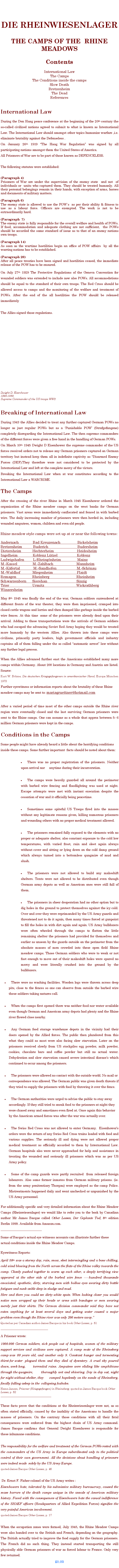 Textfeld: DIE RHEINWIESENLAGERTHE CAMPS OF THE  RHINE  MEADOWSContentsInternational LawThe CampsThe Conditions inside the campsSlow DeathBretzenheimThe DeadReferencesInternational LawDuring the Den Haag peace conference at the beginning of the 20th century the so-called civilized nations agreed to submit to what is known as International Law. The International Law should amongst other topics humanize warfare ,i.e. eliminate brutality against the Defenseless .On January 26th 1919 The Haag War Regulation was signed by all  participating nations amongst them the United States of America.All Prisoners of War are to be part of those known as DEFENCELESS.The following statutes were established: (Paragraph 4)Prisoners of War are under the supervision of the enemy state  and not  of  individuals or  units who captured them. They should be treated humanly. All their personal belongings remain in their hands, with exception of arms, horses and documents of military matters.(Paragraph 6)The enemy state is allowed to use the POW`s  as per their ability & fitness to use as a labour force. Officers are exempted. The work is not to be extraordinarily hard.(Paragraph  7)The enemy state is fully responsible for the overall welfare and health of POWs. If food, accommodation and adequate clothing are not sufficient,  the POWs should be accorded the same standard of issue as to that of an enemy nations own troops.(Paragraph 14)As soon as the wartime hostilities begin an office of POW affairs  by all the warring nations has to be established.(Paragraph 20)After all peace treaties have been signed and hostilities ceased, the immediate release of the POW has to be ensured. On July 27th 1929 The Protective Regulations of the Geneva Convention for wounded soldiers was extended to include now also POWs. All accommodations should be equal to the standard of their own troops. The Red Cross should be allowed access to camps and the monitoring of the welfare and treatment of POWs. After the end of the all hostilities the POW should be released immediately The Allies signed those regulations.     Dwight D. Eisenhower1890-1969Supreme Commander of the US troops WW2Breaking of International LawDuring 1943 the Allies decided to treat any further captured German POWs no longer as just regular POWs but as a Punishable POW (Strafgefangene) completely disregarding the International Law. The then supreme commanders of the different forces were given a free hand in the handling of German POWs.On March 10th 1945 Dwight D Eisenhower the supreme commander of the US forces received orders not to release any German prisoners captured on German territory but instead keep them all in indefinite captivity as Disarmed Enemy Forces (DEF).They therefore were not considered to be protected by the International Law and left at the complete mercy of the victors.Breaking the International Law when at war constitutes according to the International Law a WARCRIME.The CampsAfter the crossing of the river Rhine in March 1945 Eisenhower ordered the organization of the Rhine meadow camps on the west banks for German prisoners. Vast areas were immediately confiscated and fenced in with barbed wire. The daily increasing number of prisoners were then herded in, including wounded amputees, women, children and even old people.Rhine meadow style camps were set up at or near the following towns: Andernach              Bad Kreuzenach                 BickelsheimBretzenheim           Buderich                             BudersheimDietersheim           Hechterheim                       HeidesheimIngelheim               Koblenz Ltzel                   KoblenzLudwigshafen         L-Rheingnheim                MainzM.-Kassel               M.-Zahlbach                       MannheimM.-Kfertal             M.-Sandhofen                    M.-SchnauM.-Waldhof            Miegenheim                        PlaidtRemagen                Rheinberg                           RheinheimSchwarzenborn      Siershan                             SinzigTrier                       Urmitz                                Wickrathberg         Winzersheim May 8th 1945 was finally the end of the war, German soldiers surrendered at different fronts of the war theater, they were then imprisoned, cramped into closed cattle wagons and lorries and then dumped like garbage inside the barbed wire fences. At this time some of the prisoners were already dead upon their arrival. Adding to those transportations were the arrivals of German soldiers who had escaped the advancing Soviet Red Army hoping they would be treated more humanly by the western Allies. Also thrown into these camps were civilians, primarily party leaders, high government officials and industry captains all of them falling under the so called automatic arrest law without any further legal process.When the Allies advanced further east the Americans established many more camps within Germany. About 200 locations in Germany and Austria are listed. Source: Kurt W. Bhme, Die deutschen Kriegsgefangenen in amerikanischer Hand, Europa Mnchen 1973Further eyewitness or information reports about the brutality of these Rhine meadow camps may be sent to: mariagruettner@hotmail.comAfter a varied period of time most of the other camps outside the Rhine river region were eventually closed and the last surviving German prisoners were sent to the Rhine camps. One can assume as a whole that approx between 5- 6 million German prisoners were kept in the camps.Conditions in the CampsSome people might have already heard a little about the horrifying conditions inside these camps. Some further important  facts should be noted about them:There was no proper registration of the prisoners. Neither upon arrival nor     anytime during their incarceration.The camps were heavily guarded all around the perimeter with barbed wire fencing and floodlighting was used at night. Escape attempts were met with instant execution despite the cessation of war and it officially being peacetime.Sometimes some spiteful US Troops fired into the masses without any legitimate reasons given, killing numerous prisoners and wounding others with no proper medical treatment allowed.The prisoners remained fully exposed to the elements with no proper or adequate shelter, also constant exposure to the cold low temperatures, with varied frost, rain and sleet again always without cover and sitting or lying down on the cold damp ground which always turned into a bottomless quagmire of mud and slush.The prisoners were not allowed to build any makeshift shelters. Tents were not allowed to be distributed even though German army depots as well as American ones were still full of them.The prisoners in sheer desperation had no other option but to dig holes in the ground to protect themselves against the icy cold. Over and over they were reprimanded by the US Army guards and threatened not to do it again, then many times forced at gunpoint to fill the holes in with dirt again and again. US Army bulldozers were often wheeled through the camps to flatten the little remaining shelter the prisoners had provided for themselves and earlier as unseen by the guards outside on the perimeter from the absolute masses of men crowded into these open field Rhine meadow camps. Those German soldiers who were to weak or not fast enough to move out of their makeshift holes were spared no mercy and were literally crushed into the ground by the bulldozers.There were no washing facilities. Wooden logs were thrown across deep pits, close to the fences so one can observe from outside the barbed wire these soldiers taking natures call.When the camps first opened there was neither food nor water available even though German and American army depots had plenty and the Rhine river flowed close nearby.Any German food storage warehouse depots in the vicinity had their doors opened by the Allied forces. The public then plundered from this what they could as most were also facing slow starvation. Later on the prisoners received slowly from US stockpiles egg powder, milk powder, cookies, chocolate bars and coffee powder but still no actual water. Dehydration and slow starvation caused severe intestinal diseases which continued to occur among the prisoners.The prisoners were allowed no contact with the outside world. No mail or correspondence was allowed. The German public was given death threats if they tried to supply the prisoners with food by throwing it over the fence.The German authorities were urged to advise the public to stay away accordingly. If they still tried to sneak food to the prisoners at night they were chased away and sometimes even fired at. Once again this behavior by the American armed forces was after the war was actually over.The Swiss Red Cross was not allowed to enter Germany.  Eisenhowers orders were the return of any Swiss Red Cross trains loaded with food and various supplies. The seriously ill and dying were not allowed proper medical treatment as officially accorded to them by International Law. German hospitals also were never approached for help and assistance in treating the wounded and seriously ill prisoners which was as per US Army policy. Some of the camp guards were partly recruited  from released foreign labourers. Also some former inmates from German military prisons. (ie. from the army penitentiary Thorgau) were employed as the camp Police. Mistreatments happened daily and went unchecked or unpunished by the US Army personnel.For additionally specific and very detailed information about the Rhine Meadow Camps (Rheinwiesenlager) we would like to refer you to the book by Canadian author Mr James Bacque called Other Losses, Der Geplante Tod, 8th edition Berlin 1999. Available from Amazon.com.__________________________Some of Bacques actual eye witnesss accounts can illustrate further these actual conditions inside the Rhine Meadow Camps.Eyewitness Reports: April 30th was a stormy day, rain, snow, sleet intermingling and a bone chilling, cold wind blowing from the North across the flats of the Rhine valley towards the camp. Closely pushed together to warm up each other, a deeply terrifying view appeared at the other side of the barbed wire fence -----hundred thousands emaciated, apathetic, dirty, starving men with hollow eyes wearing dirty battle fatigues and sunk ankle deep in sludge and mud.Here and there you could see dirty-white spots. When looking closer you would notice men wrapped up their heads or arms with bandages or men wearing merely just their shirts. The German division commander said they have not eaten anything for at least several days and getting water caused a major problem even though the Rhine river was only 200 meters away.Quoted as per Canadian author James Bacque in his book Other Losses, p. 51______________________________A Prisoner wrote: 1000.000 German soldiers, sick people out of hospitals, women of the military support services and civilians were captured. A camp mate of the Rheinsberg camp was 	80 years old, and another only 9. Constant hunger and tormenting thirst for water 	plagued them and they died of dysentery. A cruel sky poured down, week long, 	torrential rains. Amputees were sliding like amphibians through the quagmire, 	thoroughly wet and shivering. Day in day out, night for night without shelter, they 	camped hopelessly on the sands of Rheinsberg, finally falling asleep in the 	collapsing foxholes.Heinz Jansen, Prisoner (Kriegsgefangen) in Rheinsberg, quoted in James Bacque book Other Losses, p. 52 ________________________________These facts prove that the conditions at the Rheinwiesenlager were not, as so often stated officially, caused by the inability of the Americans to handle the masses of prisoners. On the contrary those conditions with all their fatal consequences were enforced from the highest chain of US Army command. James Bacque confirms that General Dwight Eisenhower is responsible for these inhumane conditions. The responsibility for the welfare and treatment of the German POWs rested with the commanders of the US Army in Europe subordinated only to the political control of their own government. All the decisions about handling of prisoners were indeed made  solely by the US Army Europe. quoted James Bacque Other Losses, p. 45 Dr. Ernst F. Fisher colonel of the US Army writes :Eisenhowers hate, tolerated by his submissive military bureaucracy, caused the mass horrors of the death camps unique in the annals of American military history. Faced with the consequences of Eisenhowers hate the casual indifference of the SHAEF officers (Headquarters of Allied Expedition Forces) signifies the very painful American involvement.  quoted James Bacque Other Losses, p. 17When the occupation zones were formed, July 1945, the Rhine Meadow Camps were also handed over to the British and French, depending on the geography. The British actually tried to improve the food supply for the German prisoners. The French did no such thing. They instead started transporting the still physically able German prisoners of war as forced labour to France. Only very few returned.go on